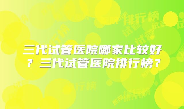 三代试管医院哪家比较好？三代试管医院排行榜？