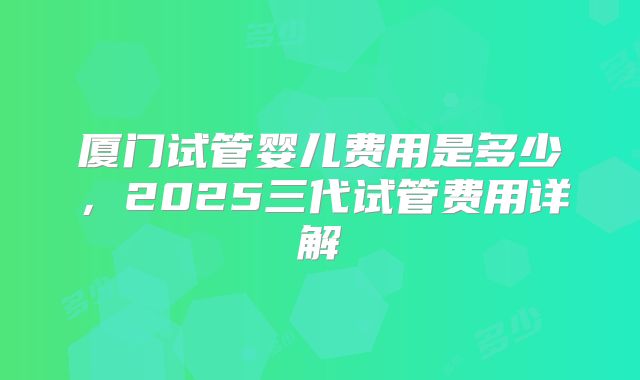厦门试管婴儿费用是多少，2025三代试管费用详解