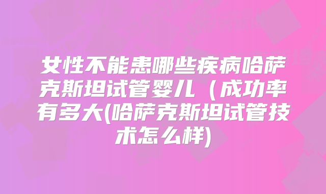 女性不能患哪些疾病哈萨克斯坦试管婴儿(成功率有多大(哈萨克斯坦试管技术怎么样)