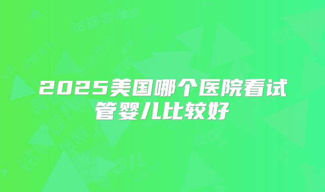 2025美国哪个医院看试管婴儿比较好