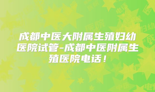 成都中医大附属生殖妇幼医院试管-成都中医附属生殖医院电话！