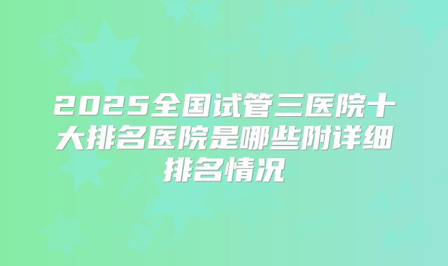 2025全国试管三医院十大排名医院是哪些附详细排名情况
