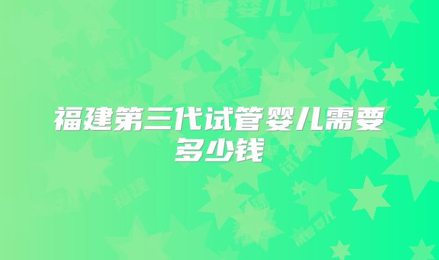 福建第三代试管婴儿需要多少钱