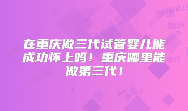 在重庆做三代试管婴儿能成功怀上吗！重庆哪里能做第三代！