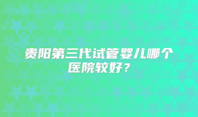 贵阳第三代试管婴儿哪个医院较好?