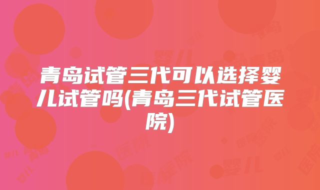 青岛试管三代可以选择婴儿试管吗(青岛三代试管医院)