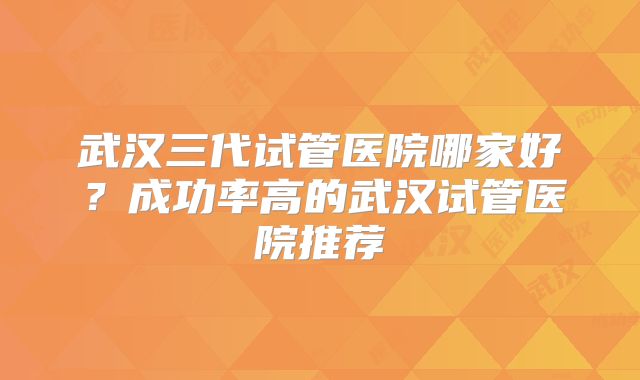 武汉三代试管医院哪家好？成功率高的武汉试管医院推荐