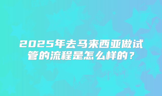 2025年去马来西亚做试管的流程是怎么样的?