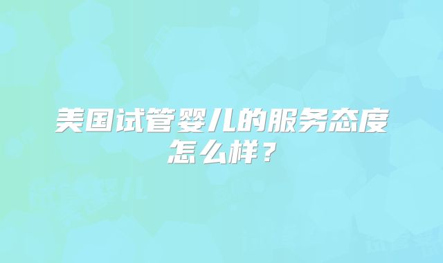 美国试管婴儿的服务态度怎么样？
