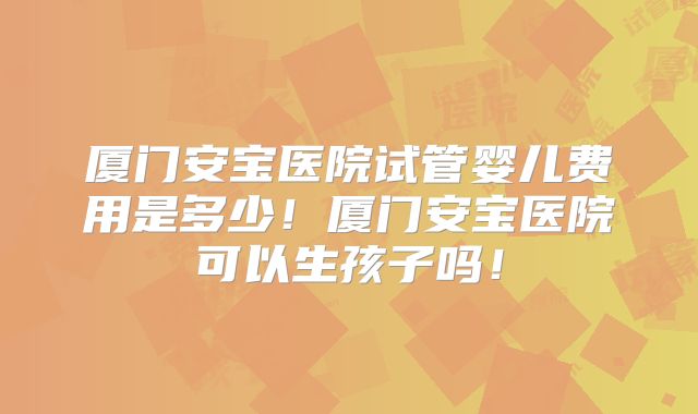 厦门安宝医院试管婴儿费用是多少！厦门安宝医院可以生孩子吗！