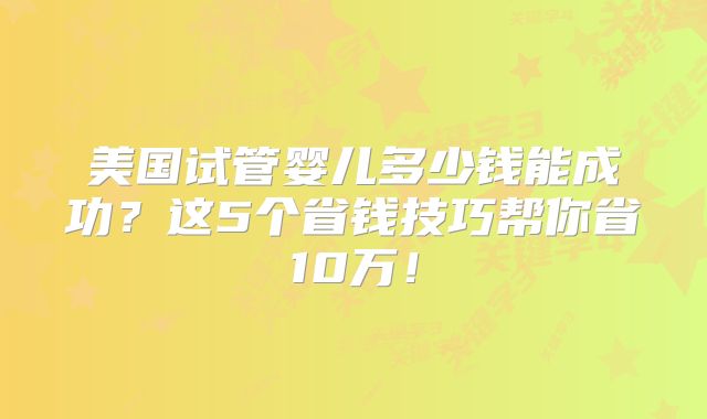 美国试管婴儿多少钱能成功?这5个省钱技巧帮你省10万!