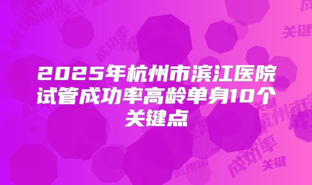 2025年杭州市滨江医院试管成功率高龄单身10个关键点