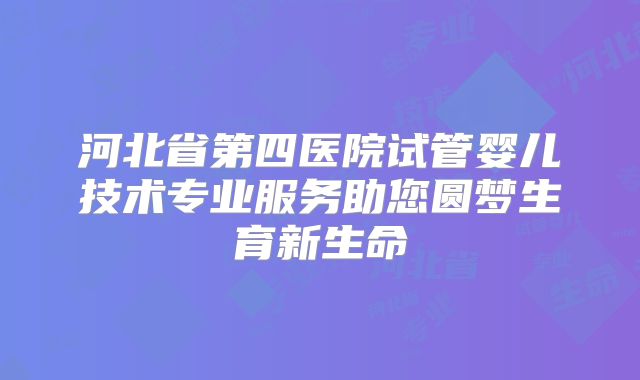 河北省第四医院试管婴儿技术专业服务助您圆梦生育新生命