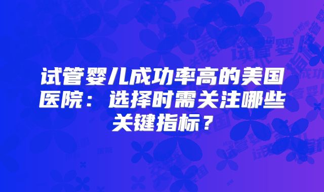 试管婴儿成功率高的美国医院:选择时需关注哪些关键指标?