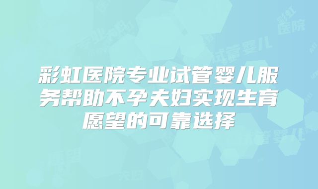彩虹医院专业试管婴儿服务帮助不孕夫妇实现生育愿望的可靠选择