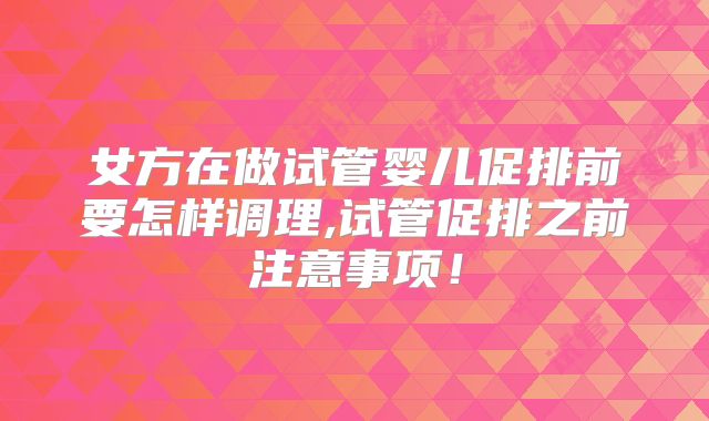 女方在做试管婴儿促排前要怎样调理,试管促排之前注意事项!