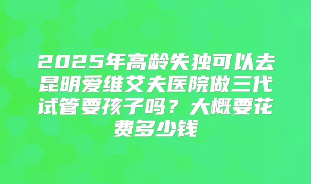 2025年高龄失独可以去昆明爱维艾夫医院做三代试管要孩子吗？大概要花费多少钱
