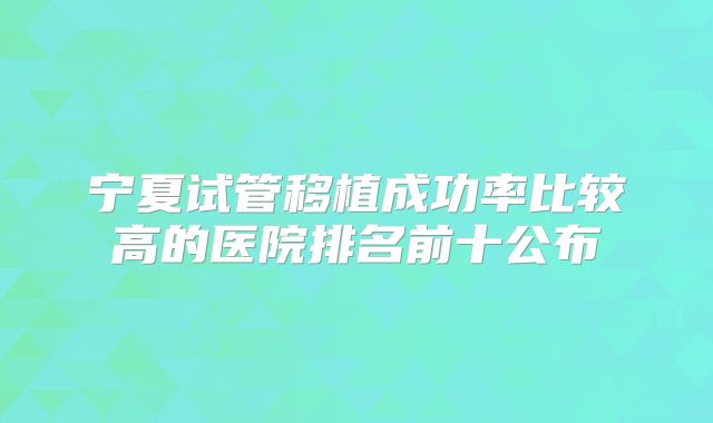 宁夏试管移植成功率比较高的医院排名前十公布