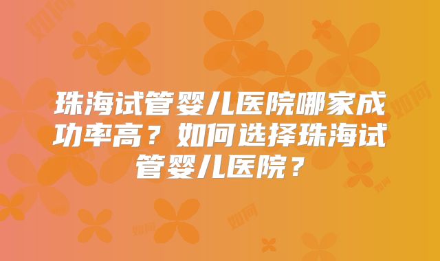 珠海试管婴儿医院哪家成功率高？如何选择珠海试管婴儿医院？