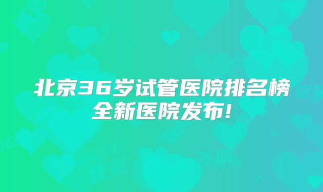 北京36岁试管医院排名榜全新医院发布!