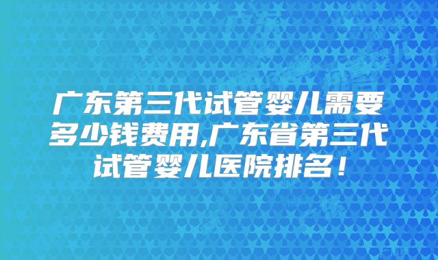 广东第三代试管婴儿需要多少钱费用,广东省第三代试管婴儿医院排名！