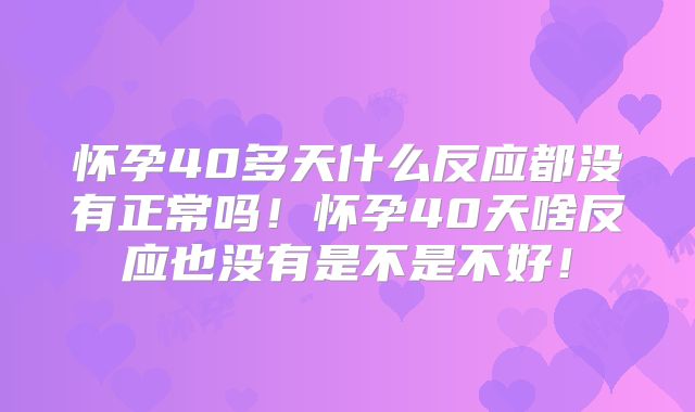怀孕40多天什么反应都没有正常吗！怀孕40天啥反应也没有是不是不好！