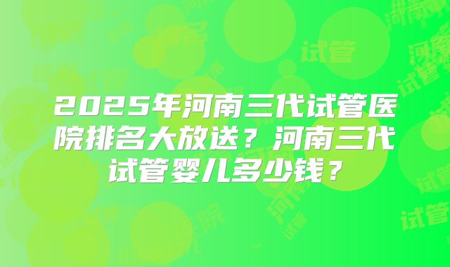 2025年河南三代试管医院排名大放送？河南三代试管婴儿多少钱？
