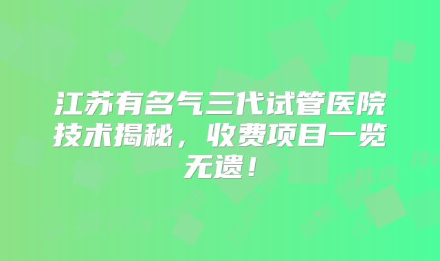 江苏有名气三代试管医院技术揭秘，收费项目一览无遗！