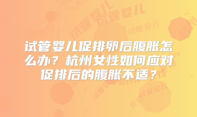 试管婴儿促排卵后腹胀怎么办？杭州女性如何应对促排后的腹胀不适？