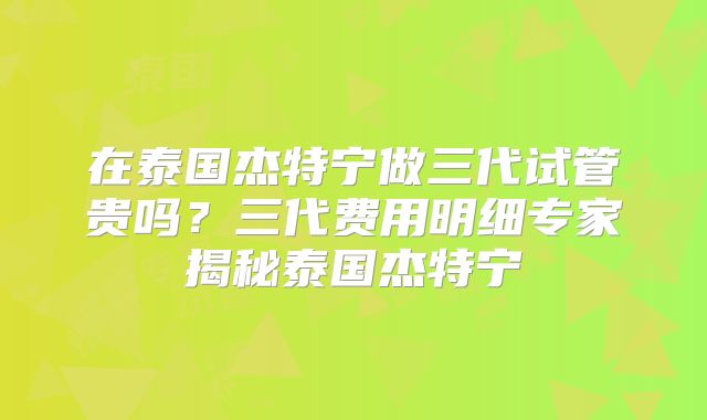 在泰国杰特宁做三代试管贵吗？三代费用明细专家揭秘泰国杰特宁