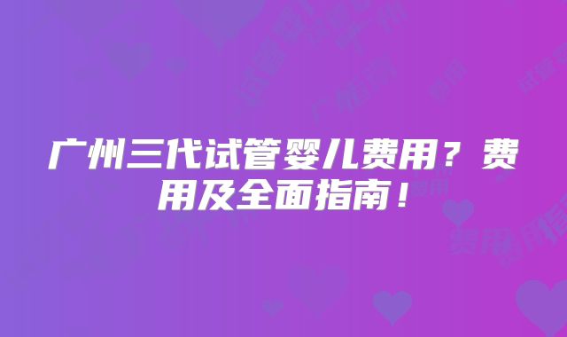 广州三代试管婴儿费用？费用及全面指南！