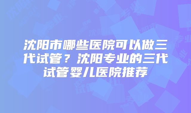 沈阳市哪些医院可以做三代试管？沈阳专业的三代试管婴儿医院推荐