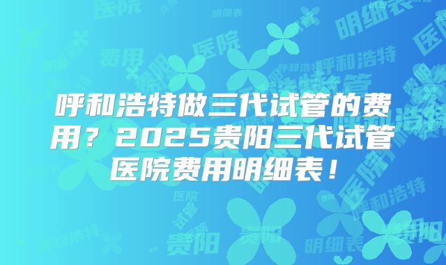 呼和浩特做三代试管的费用?2025贵阳三代试管医院费用明细表!