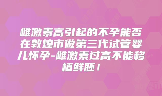 雌激素高引起的不孕能否在敦煌市做第三代试管婴儿怀孕-雌激素过高不能移植鲜胚！
