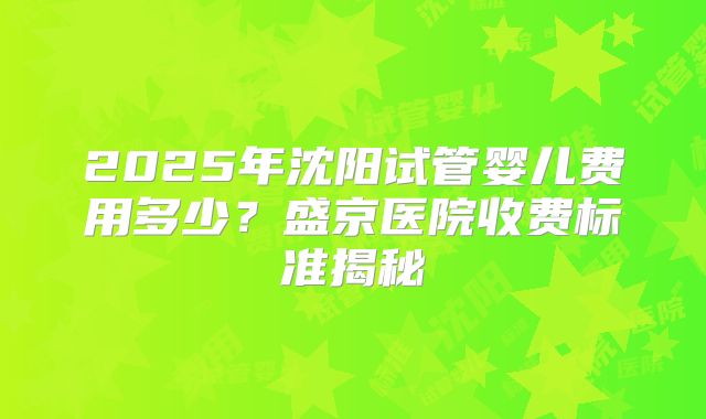 2025年沈阳试管婴儿费用多少？盛京医院收费标准揭秘