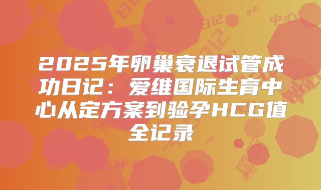 2025年卵巢衰退试管成功日记：爱维国际生育中心从定方案到验孕HCG值全记录