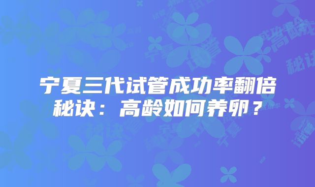 宁夏三代试管成功率翻倍秘诀：高龄如何养卵？
