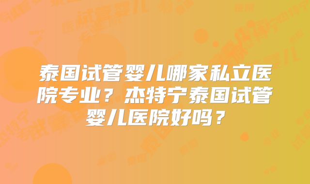 泰国试管婴儿哪家私立医院专业?杰特宁泰国试管婴儿医院好吗?
