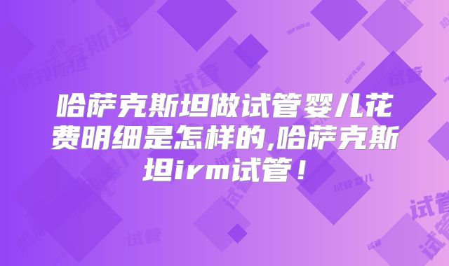 哈萨克斯坦做试管婴儿花费明细是怎样的,哈萨克斯坦irm试管！