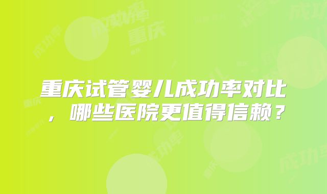 重庆试管婴儿成功率对比，哪些医院更值得信赖？