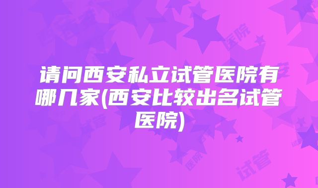 请问西安私立试管医院有哪几家(西安比较出名试管医院)