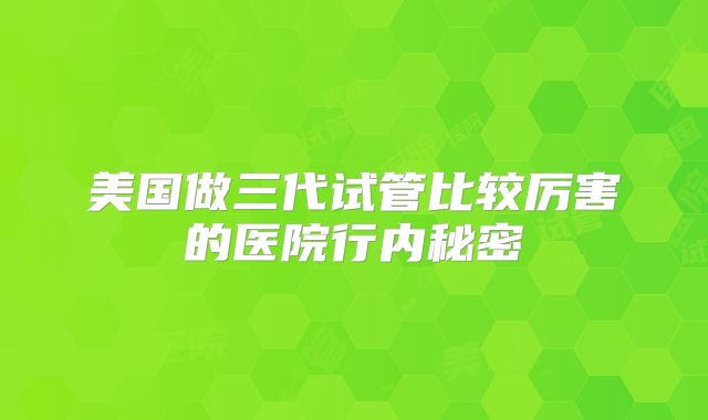 美国做三代试管比较厉害的医院行内秘密