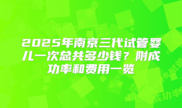 2025年南京三代试管婴儿一次总共多少钱？附成功率和费用一览