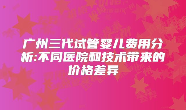 广州三代试管婴儿费用分析:不同医院和技术带来的价格差异