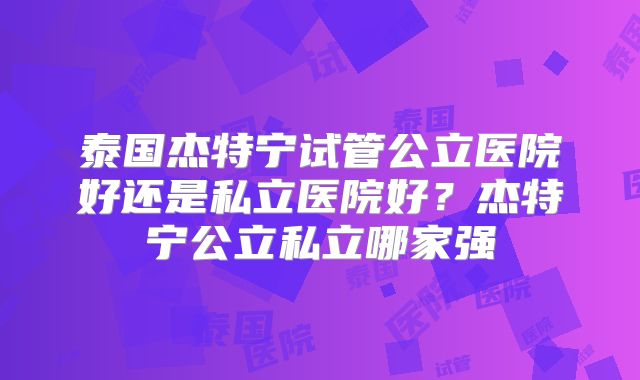 泰国杰特宁试管公立医院好还是私立医院好？杰特宁公立私立哪家强