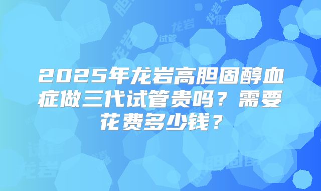 2025年龙岩高胆固醇血症做三代试管贵吗?需要花费多少钱?