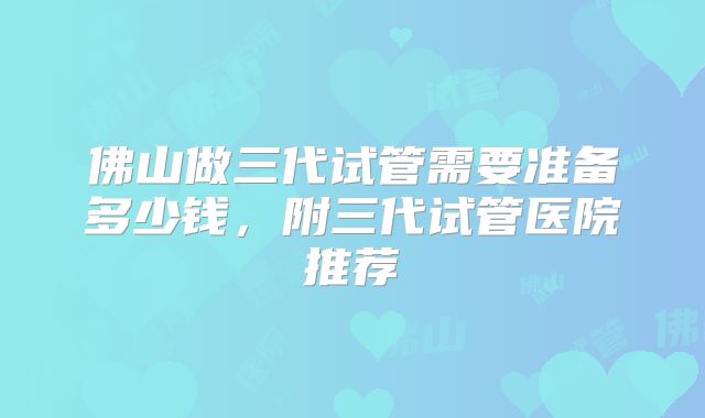 佛山做三代试管需要准备多少钱，附三代试管医院推荐