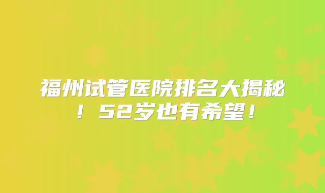 福州试管医院排名大揭秘！52岁也有希望！