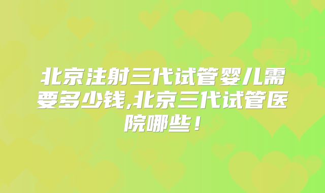 北京注射三代试管婴儿需要多少钱,北京三代试管医院哪些！