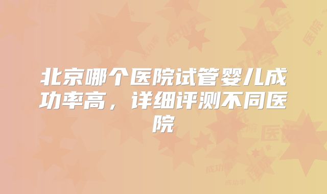 北京哪个医院试管婴儿成功率高，详细评测不同医院
